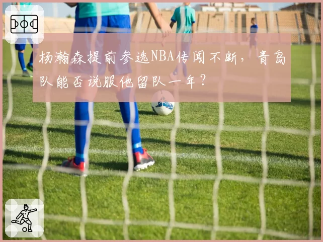 杨瀚森提前参选NBA传闻不断,青岛队能否说服他留队一年?