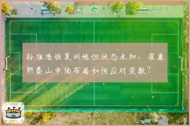 孙准浩恢复训练但状态未知,崔康熙泰山中场布局如何应对变数?