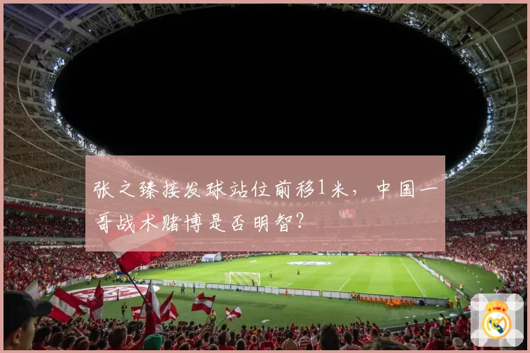 张之臻接发球站位前移1米,中国一哥战术赌博是否明智?