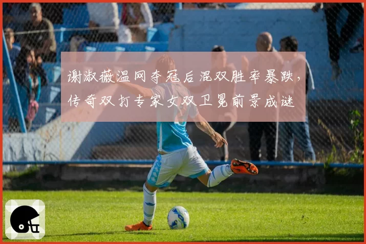 谢淑薇温网夺冠后混双胜率暴跌,传奇双打专家女双卫冕前景成谜
