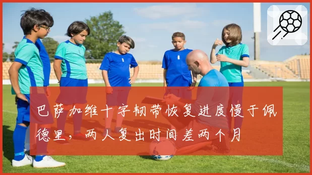 巴萨加维十字韧带恢复进度慢于佩德里,两人复出时间差两个月