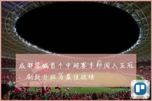 成都蓉城首个中超赛季即闯入亚冠,刷新升班马最佳战绩
