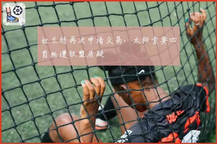 杜兰特再次申请交易，太阳索要四首轮遭联盟质疑