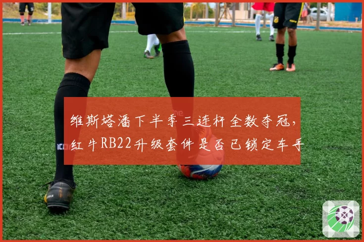 维斯塔潘下半季三连杆全数夺冠，红牛RB22升级套件是否已锁定车手总冠军？