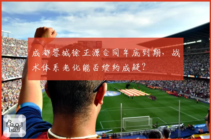 成都蓉城徐正源合同年底到期，战术体系老化能否续约成疑？