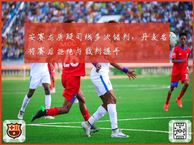 安赛龙质疑司线多次错判，丹麦名将赛后拒绝与裁判握手