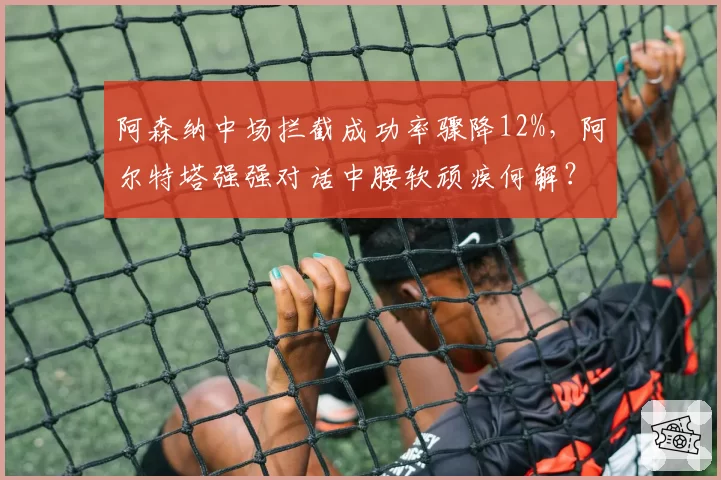 阿森纳中场拦截成功率骤降12%，阿尔特塔强强对话中腰软顽疾何解？