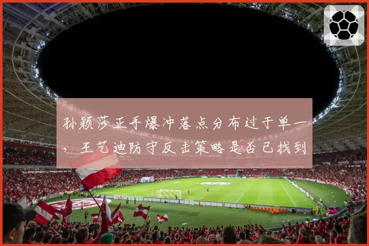 孙颖莎正手爆冲落点分布过于单一,王艺迪防守反击策略是否已找到破解之道?