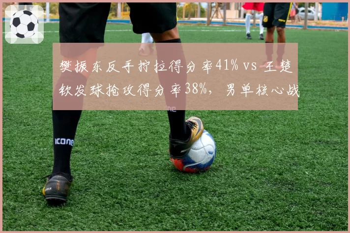 樊振东反手拧拉得分率41% vs 王楚钦发球抢攻得分率38%,男单核心战术对决