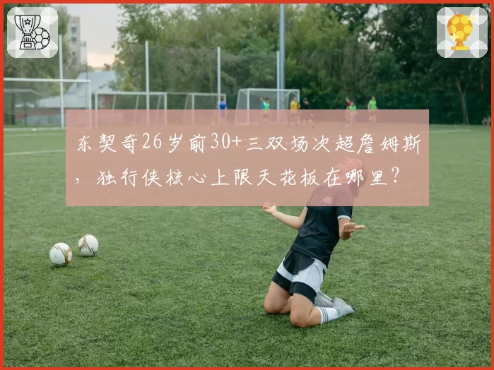 东契奇26岁前30+三双场次超詹姆斯,独行侠核心上限天花板在哪里?