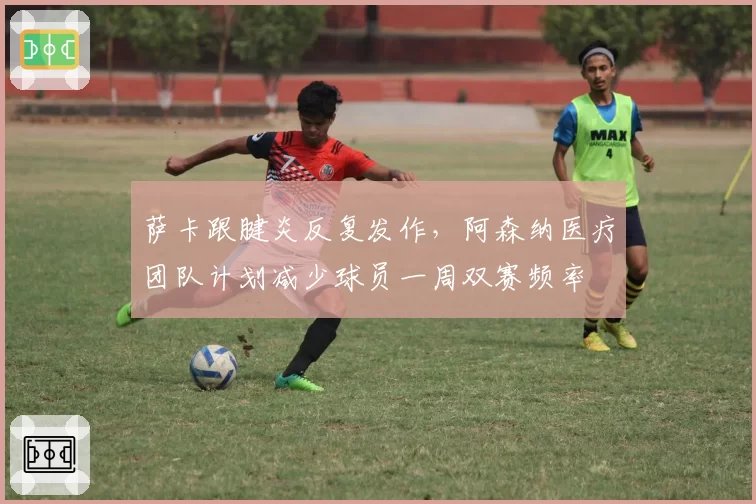 萨卡跟腱炎反复发作,阿森纳医疗团队计划减少球员一周双赛频率
