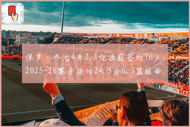 保罗·乔治4年2.1亿顶薪签约76人,2025-26赛季场均24.5分6.3篮板命中率51%