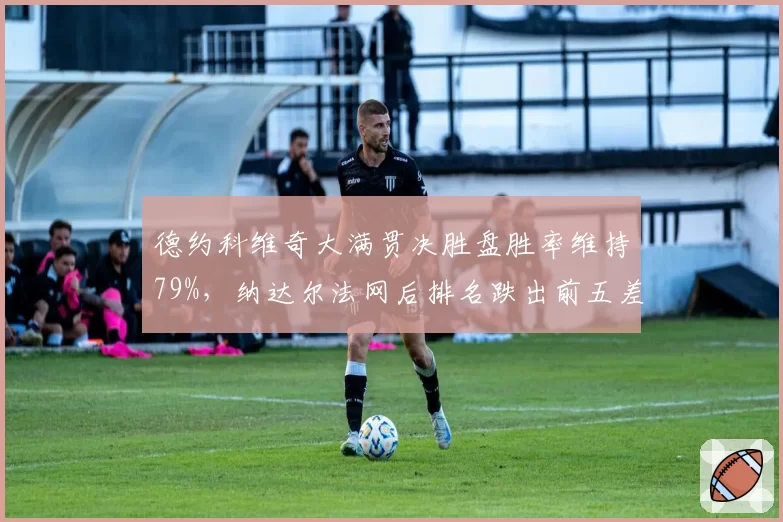 德约科维奇大满贯决胜盘胜率维持79%，纳达尔法网后排名跌出前五差距拉大