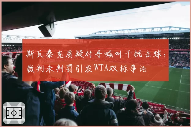 斯瓦泰克质疑对手喊叫干扰击球,裁判未判罚引发WTA双标争论