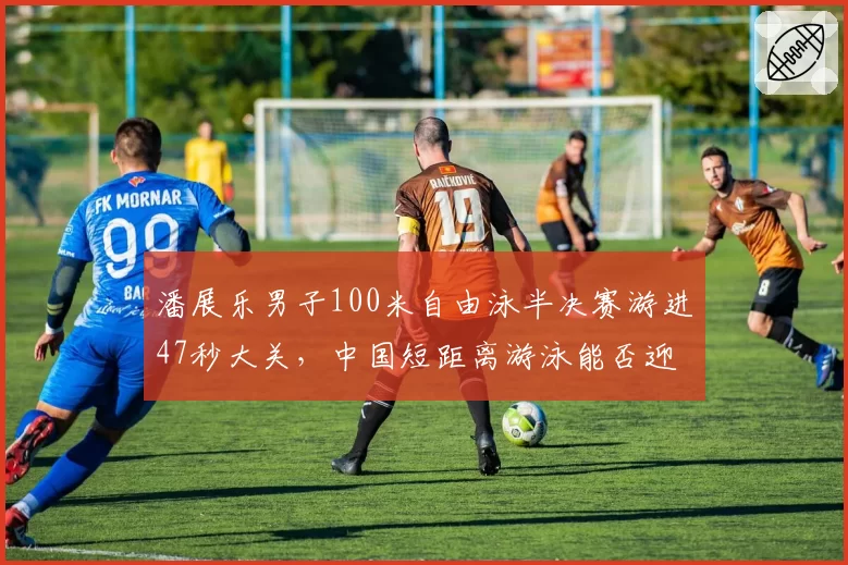 潘展乐男子100米自由泳半决赛游进47秒大关,中国短距离游泳能否迎来新王朝?