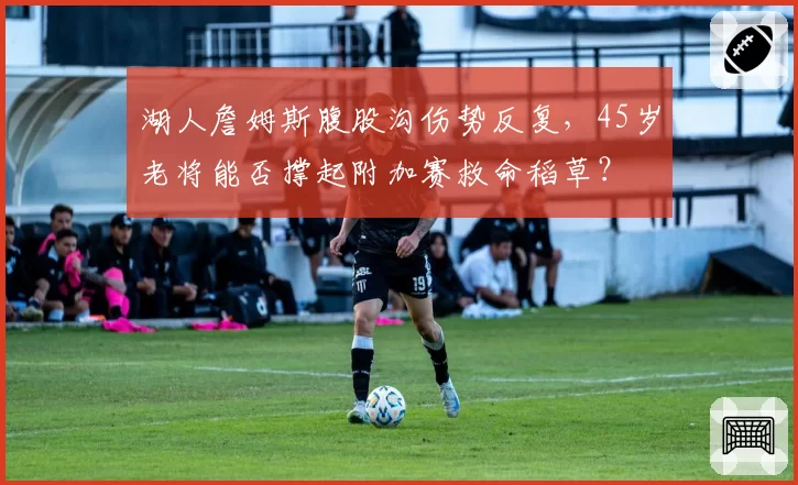 湖人詹姆斯腹股沟伤势反复，45岁老将能否撑起附加赛救命稻草？