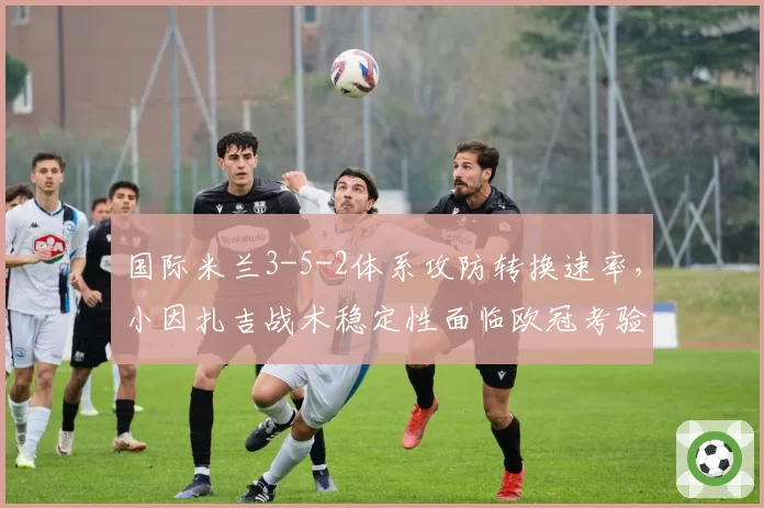国际米兰3-5-2体系攻防转换速率，小因扎吉战术稳定性面临欧冠考验