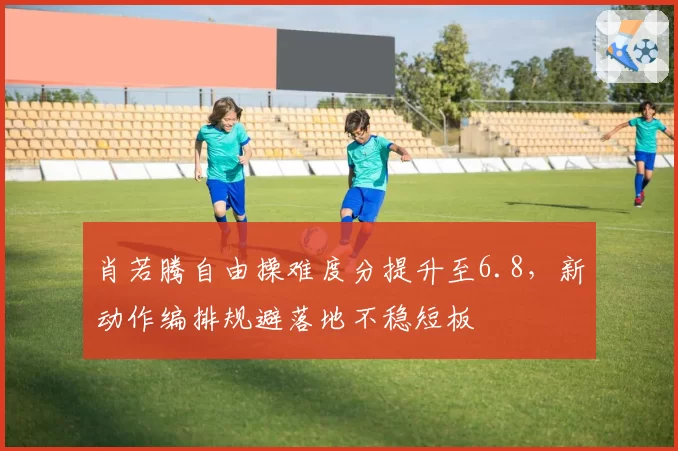 肖若腾自由操难度分提升至6.8,新动作编排规避落地不稳短板