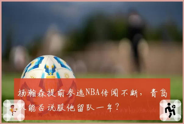 杨瀚森提前参选NBA传闻不断,青岛队能否说服他留队一年?