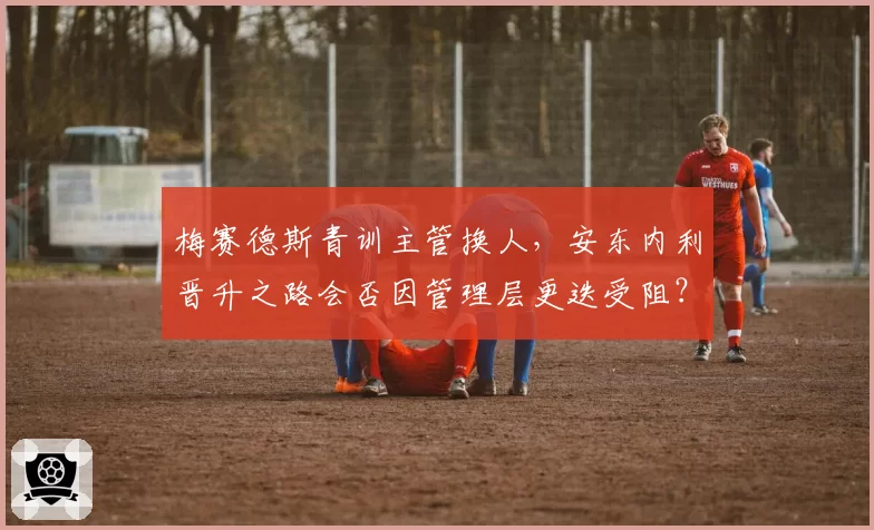 梅赛德斯青训主管换人,安东内利晋升之路会否因管理层更迭受阻?