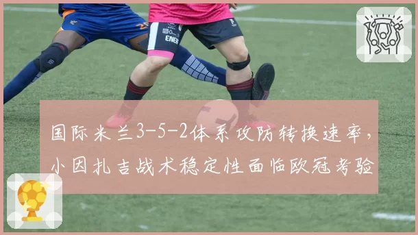 国际米兰3-5-2体系攻防转换速率，小因扎吉战术稳定性面临欧冠考验
