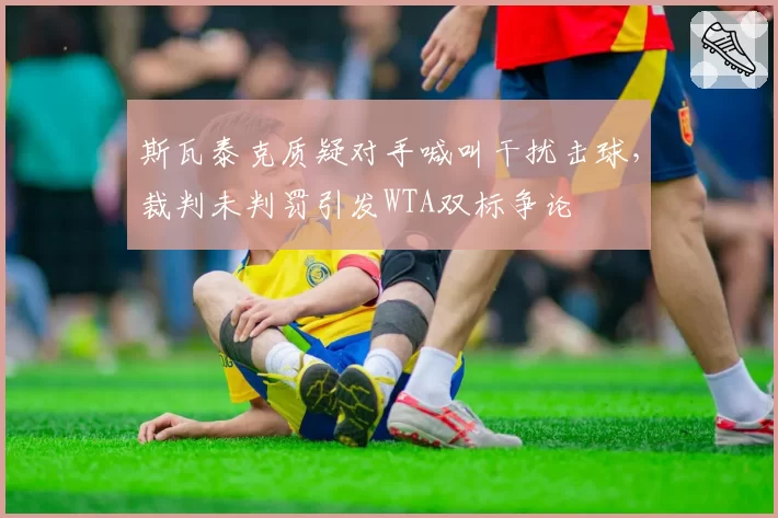 斯瓦泰克质疑对手喊叫干扰击球,裁判未判罚引发WTA双标争论