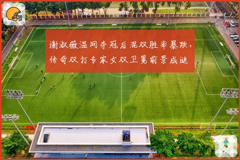 谢淑薇温网夺冠后混双胜率暴跌,传奇双打专家女双卫冕前景成谜