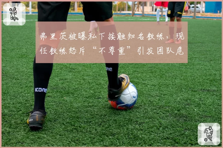弗里茨被曝私下接触知名教练，现任教练怒斥“不尊重”引发团队危机