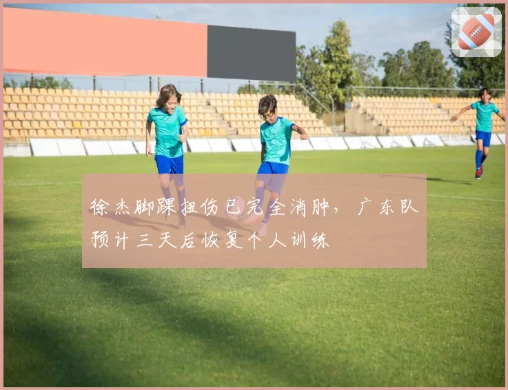 徐杰脚踝扭伤已完全消肿，广东队预计三天后恢复个人训练