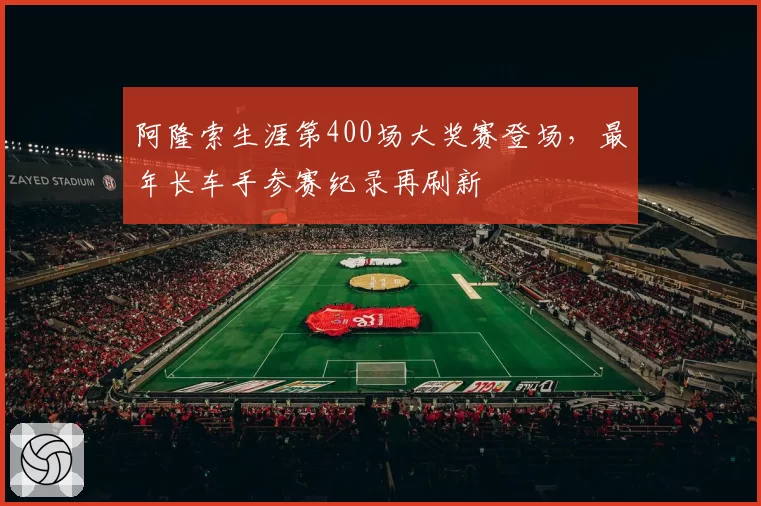 阿隆索生涯第400场大奖赛登场,最年长车手参赛纪录再刷新
