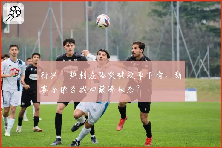 孙兴慜热刺左路突破效率下滑,新赛季能否找回巅峰状态?