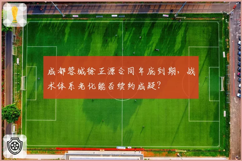成都蓉城徐正源合同年底到期，战术体系老化能否续约成疑？