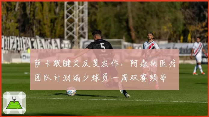 萨卡跟腱炎反复发作,阿森纳医疗团队计划减少球员一周双赛频率